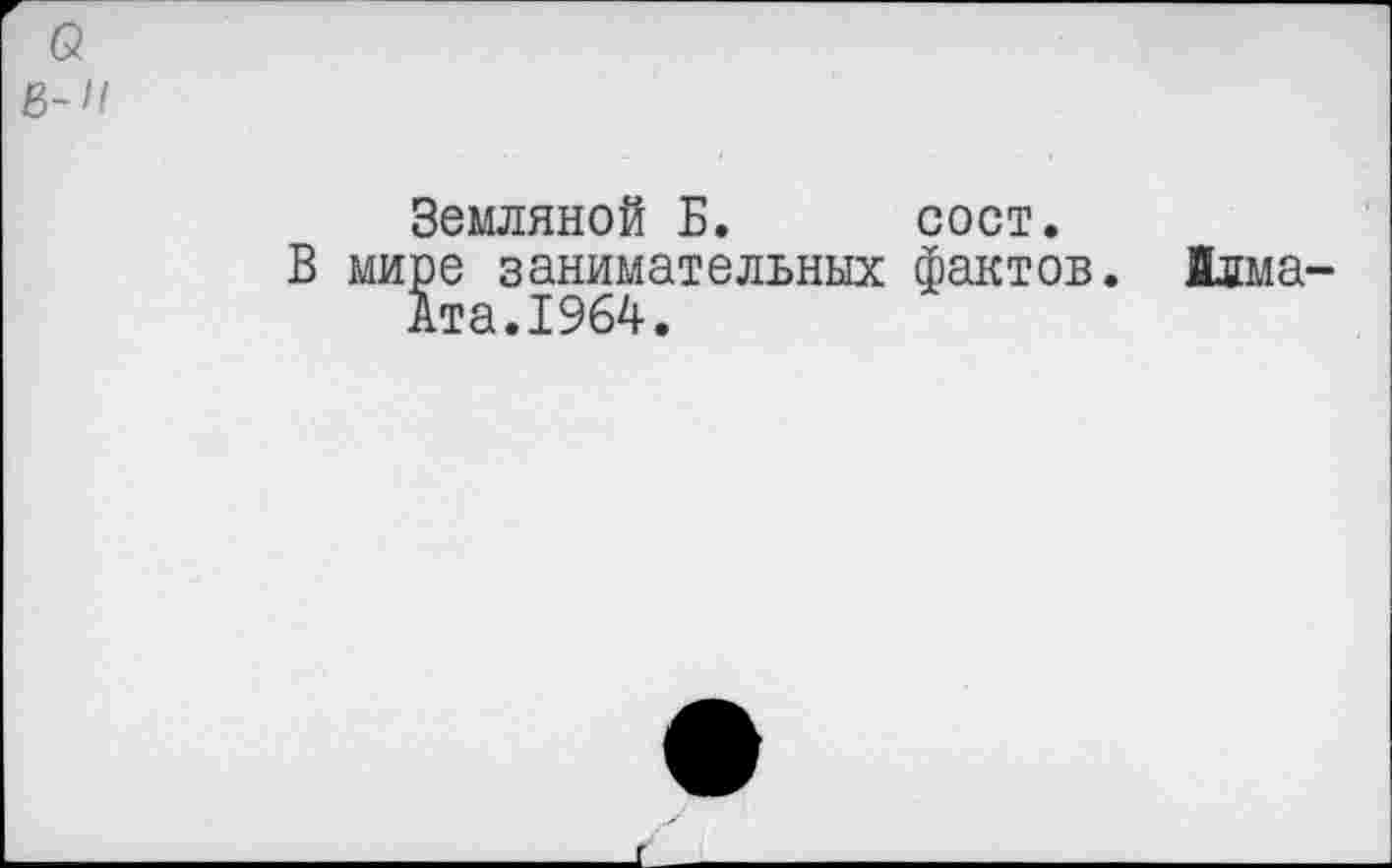 ﻿B-Il
Земляной Б. сост.
В мире занимательных фактов, йлма-Ата.1964.